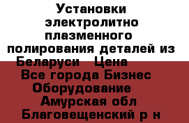 Установки электролитно-плазменного  полирования деталей из Беларуси › Цена ­ 100 - Все города Бизнес » Оборудование   . Амурская обл.,Благовещенский р-н